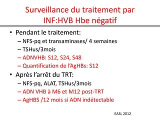 Surveillance du traitement par
         INF:HVB Hbe négatif
• Pendant le traitement:
  – NFS-pq et transaminases/ 4 semaines
  – TSHus/3mois
  – ADNVHB: S12, S24, S48
  – Quantification de l’AgHBs: S12
• Après l’arrêt du TRT:
  – NFS-pq, ALAT, TSHus/3mois
  – ADN VHB à M6 et M12 post-TRT
  – AgHBS /12 mois si ADN indétectable

                                         EASL 2012
 
