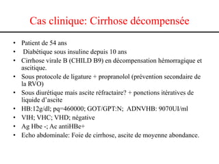Cas clinique: Cirrhose décompensée
• Patient de 54 ans
• Diabétique sous insuline depuis 10 ans
• Cirrhose virale B (CHILD B9) en décompensation hémorragique et
  ascitique.
• Sous protocole de ligature + propranolol (prévention secondaire de
  la RVO)
• Sous diurétique mais ascite réfractaire? + ponctions itératives de
  liquide d’ascite
• HB:12g/dl; pq=460000; GOT/GPT:N; ADNVHB: 9070UI/ml
• VIH; VHC; VHD; négative
• Ag Hbe -; Ac antiHBe+
• Echo abdominale: Foie de cirrhose, ascite de moyenne abondance.
 