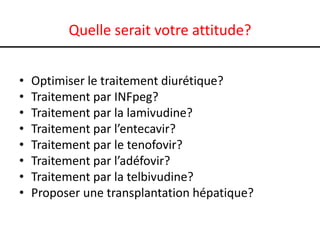 Quelle serait votre attitude?


•   Optimiser le traitement diurétique?
•   Traitement par INFpeg?
•   Traitement par la lamivudine?
•   Traitement par l’entecavir?
•   Traitement par le tenofovir?
•   Traitement par l’adéfovir?
•   Traitement par la telbivudine?
•   Proposer une transplantation hépatique?
 