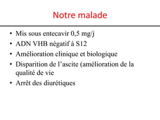 Notre malade
• Mis sous entecavir 0,5 mg/j
• ADN VHB négatif à S12
• Amélioration clinique et biologique
• Disparition de l’ascite (amélioration de la
  qualité de vie
• Arrêt des diurétiques
 