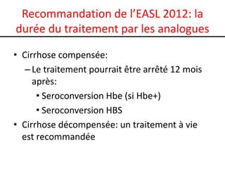 Recommandation de l’EASL 2012: la
durée du traitement par les analogues

• Cirrhose compensée:
   – Le traitement pourrait être arrêté 12 mois
     après:
      • Seroconversion Hbe (si Hbe+)
      • Seroconversion HBS
• Cirrhose décompensée: un traitement à vie
  est recommandée
 