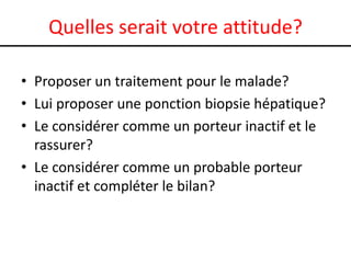 Quelles serait votre attitude?

• Proposer un traitement pour le malade?
• Lui proposer une ponction biopsie hépatique?
• Le considérer comme un porteur inactif et le
  rassurer?
• Le considérer comme un probable porteur
  inactif et compléter le bilan?
 