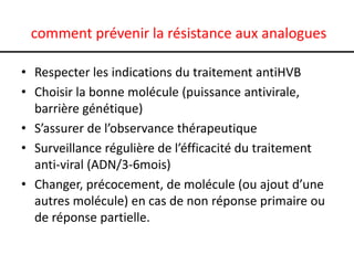 comment prévenir la résistance aux analogues

• Respecter les indications du traitement antiHVB
• Choisir la bonne molécule (puissance antivirale,
  barrière génétique)
• S’assurer de l’observance thérapeutique
• Surveillance régulière de l’éfficacité du traitement
  anti-viral (ADN/3-6mois)
• Changer, précocement, de molécule (ou ajout d’une
  autres molécule) en cas de non réponse primaire ou
  de réponse partielle.
 