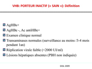 VHB: PORTEUR INACTIF (« SAIN »): Définition




AgHBs+
AgHBe -, Ac antiHBe+
Examen clinique normal
Transaminases normales (surveillance au moins /3-4 mois
pendant 1an)
Réplication virale faible (<2000 UI/ml)
Lésions hépatiques absentes (PBH non indiquée)

                                   EASL 2009
 