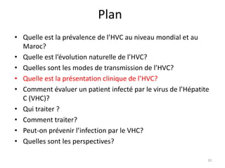 Plan
• Quelle est la prévalence de l’HVC au niveau mondial et au
  Maroc?
• Quelle est l’évolution naturelle de l’HVC?
• Quelles sont les modes de transmission de l’HVC?
• Quelle est la présentation clinique de l’HVC?
• Comment évaluer un patient infecté par le virus de l’Hépatite
  C (VHC)?
• Qui traiter ?
• Comment traiter?
• Peut-on prévenir l’infection par le VHC?
• Quelles sont les perspectives?

                                                              10
 