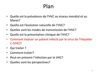Plan
• Quelle est la prévalence de l’HVC au niveau mondial et au
  Maroc?
• Quelle est l’évolution naturelle de l’HVC?
• Quelles sont les modes de transmission de l’HVC?
• Quelle est la présentation clinique de l’HVC?
• Comment évaluer un patient infecté par le virus de l’Hépatite
  C (VHC)?
• Qui traiter ?
• Comment traiter?
• Peut-on prévenir l’infection par le VHC?
• Quelles sont les perspectives?

                                                              12
 