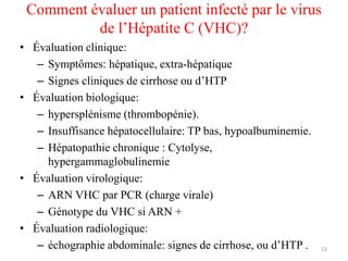 Comment évaluer un patient infecté par le virus
          de l’Hépatite C (VHC)?
• Évaluation clinique:
   – Symptômes: hépatique, extra-hépatique
   – Signes cliniques de cirrhose ou d’HTP
• Évaluation biologique:
   – hypersplénisme (thrombopénie).
   – Insuffisance hépatocellulaire: TP bas, hypoalbuminemie.
   – Hépatopathie chronique : Cytolyse,
     hypergammaglobulinemie
• Évaluation virologique:
   – ARN VHC par PCR (charge virale)
   – Génotype du VHC si ARN +
• Évaluation radiologique:
   – échographie abdominale: signes de cirrhose, ou d’HTP .    13
 