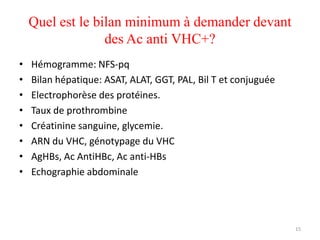 Quel est le bilan minimum à demander devant
                  des Ac anti VHC+?
•   Hémogramme: NFS-pq
•   Bilan hépatique: ASAT, ALAT, GGT, PAL, Bil T et conjuguée
•   Electrophorèse des protéines.
•   Taux de prothrombine
•   Créatinine sanguine, glycemie.
•   ARN du VHC, génotypage du VHC
•   AgHBs, Ac AntiHBc, Ac anti-HBs
•   Echographie abdominale




                                                                15
 