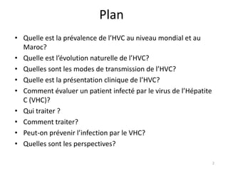 Plan
• Quelle est la prévalence de l’HVC au niveau mondial et au
  Maroc?
• Quelle est l’évolution naturelle de l’HVC?
• Quelles sont les modes de transmission de l’HVC?
• Quelle est la présentation clinique de l’HVC?
• Comment évaluer un patient infecté par le virus de l’Hépatite
  C (VHC)?
• Qui traiter ?
• Comment traiter?
• Peut-on prévenir l’infection par le VHC?
• Quelles sont les perspectives?

                                                                  2
 
