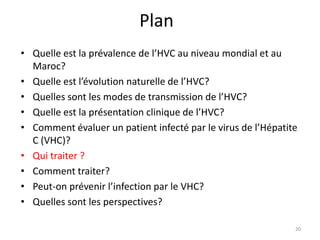 Plan
• Quelle est la prévalence de l’HVC au niveau mondial et au
  Maroc?
• Quelle est l’évolution naturelle de l’HVC?
• Quelles sont les modes de transmission de l’HVC?
• Quelle est la présentation clinique de l’HVC?
• Comment évaluer un patient infecté par le virus de l’Hépatite
  C (VHC)?
• Qui traiter ?
• Comment traiter?
• Peut-on prévenir l’infection par le VHC?
• Quelles sont les perspectives?

                                                              20
 