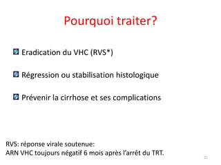 Pourquoi traiter?

     Eradication du VHC (RVS*)

     Régression ou stabilisation histologique

     Prévenir la cirrhose et ses complications




RVS: réponse virale soutenue:
ARN VHC toujours négatif 6 mois après l’arrêt du TRT.   21
 