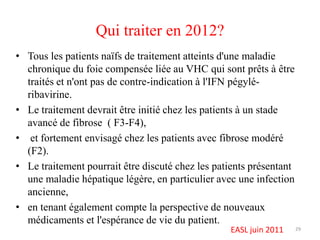 Qui traiter en 2012?
• Tous les patients naïfs de traitement atteints d'une maladie
  chronique du foie compensée liée au VHC qui sont prêts à être
  traités et n'ont pas de contre-indication à l'IFN pégylé-
  ribavirine.
• Le traitement devrait être initié chez les patients à un stade
  avancé de fibrose ( F3-F4),
• et fortement envisagé chez les patients avec fibrose modéré
  (F2).
• Le traitement pourrait être discuté chez les patients présentant
  une maladie hépatique légère, en particulier avec une infection
  ancienne,
• en tenant également compte la perspective de nouveaux
  médicaments et l'espérance de vie du patient.
                                                  EASL juin 2011     29
 
