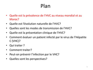 Plan
• Quelle est la prévalence de l’HVC au niveau mondial et au
  Maroc?
• Quelle est l’évolution naturelle de l’HVC?
• Quelles sont les modes de transmission de l’HVC?
• Quelle est la présentation clinique de l’HVC?
• Comment évaluer un patient infecté par le virus de l’Hépatite
  C (VHC)?
• Qui traiter ?
• Comment traiter?
• Peut-on prévenir l’infection par le VHC?
• Quelles sont les perspectives?

                                                                  3
 