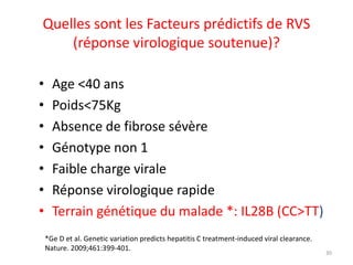 Quelles sont les Facteurs prédictifs de RVS
    (réponse virologique soutenue)?

•     Age <40 ans
•     Poids<75Kg
•     Absence de fibrose sévère
•     Génotype non 1
•     Faible charge virale
•     Réponse virologique rapide
•     Terrain génétique du malade *: IL28B (CC>TT)
    *Ge D et al. Genetic variation predicts hepatitis C treatment-induced viral clearance.
    Nature. 2009;461:399-401.
                                                                                             30
 