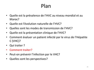 Plan
• Quelle est la prévalence de l’HVC au niveau mondial et au
  Maroc?
• Quelle est l’évolution naturelle de l’HVC?
• Quelles sont les modes de transmission de l’HVC?
• Quelle est la présentation clinique de l’HVC?
• Comment évaluer un patient infecté par le virus de l’Hépatite
  C (VHC)?
• Qui traiter ?
• Comment traiter?
• Peut-on prévenir l’infection par le VHC?
• Quelles sont les perspectives?

                                                              31
 