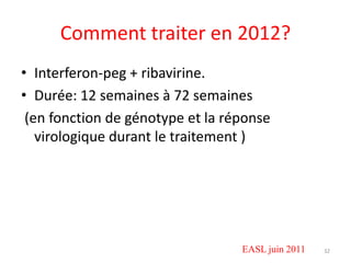 Comment traiter en 2012?
• Interferon-peg + ribavirine.
• Durée: 12 semaines à 72 semaines
 (en fonction de génotype et la réponse
   virologique durant le traitement )




                                  EASL juin 2011   32
 