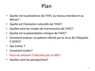 Plan
• Quelle est la prévalence de l’HVC au niveau mondial et au
  Maroc?
• Quelle est l’évolution naturelle de l’HVC?
• Quelles sont les modes de transmission de l’HVC?
• Quelle est la présentation clinique de l’HVC?
• Comment évaluer un patient infecté par le virus de l’Hépatite
  C (VHC)?
• Qui traiter ?
• Comment traiter?
• Peut-on prévenir l’infection par le VHC?
• Quelles sont les perspectives?

                                                              39
 