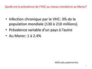 Quelle est la prévalence de l’HVC au niveau mondial et au Maroc?



• Infection chronique par le VHC: 3% de la
  population mondiale (130 à 210 millions).
• Prévalence variable d’un pays à l’autre
• Au Maroc: 1 à 2.4%




                                       WHO.wkly epidemiol Rec
                                                                4
 