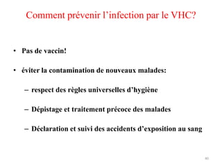 Comment prévenir l’infection par le VHC?


• Pas de vaccin!

• éviter la contamination de nouveaux malades:

   – respect des règles universelles d’hygiène

   – Dépistage et traitement précoce des malades

   – Déclaration et suivi des accidents d’exposition au sang


                                                               40
 