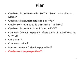Plan
• Quelle est la prévalence de l’HVC au niveau mondial et au
  Maroc?
• Quelle est l’évolution naturelle de l’HVC?
• Quelles sont les modes de transmission de l’HVC?
• Quelle est la présentation clinique de l’HVC?
• Comment évaluer un patient infecté par le virus de l’Hépatite
  C (VHC)?
• Qui traiter ?
• Comment traiter?
• Peut-on prévenir l’infection par le VHC?
• Quelles sont les perspectives?

                                                              42
 