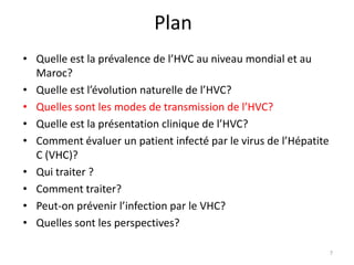 Plan
• Quelle est la prévalence de l’HVC au niveau mondial et au
  Maroc?
• Quelle est l’évolution naturelle de l’HVC?
• Quelles sont les modes de transmission de l’HVC?
• Quelle est la présentation clinique de l’HVC?
• Comment évaluer un patient infecté par le virus de l’Hépatite
  C (VHC)?
• Qui traiter ?
• Comment traiter?
• Peut-on prévenir l’infection par le VHC?
• Quelles sont les perspectives?

                                                                  7
 