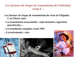 Les facteurs de risque de transmission de l’infection
                     virale C :

Les facteurs de risque de transmission du virus de l'hépatite
   C au Maroc sont :
- La transmission nosocomiale : soins dentaires, injections
   parentérales…
- La transfusion sanguine avant 1994
- La toxicomanie : rare




                                                                8
 