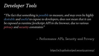 “The fact that something is possible to measure, and may even be highly
desirable and useful to expose to developers, does not mean that it can
be exposed as runtime JavaScript API in the browser, due to various
privacy and security constraints”
— Performance APIs, Security and Privacy
https://w3c.github.io/perf-security-privacy/
Developer Tools
 