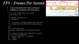 • requestAnimationFrame(callback)
• Callback is run before the next paint
1 // total frames seen this second
2 var frames = 0;
3
4 function measureFps() {
5 frames++;
6
7 // request a callback before the next frame
8 window.requestAnimationFrame(measureFps);
9 }
10
11 // start measuring
12 window.requestAnimationFrame(measureFps);
13
14 // report on frame rate (FPS) once a second
15 setInterval(function() {
16 console.log("FPS: " + frames);
17 frames = 0;
18 }, 1000);
FPS - Frames Per Second
 