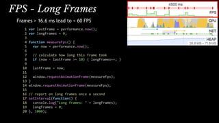 FPS - Long Frames
Frames > 16.6 ms lead to < 60 FPS
1 var lastFrame = performance.now();
2 var longFrames = 0;
3
4 function measureFps() {
5 var now = performance.now();
6
7 // calculate how long this frame took
8 if (now - lastFrame >= 18) { longFrames++; }
9
10 lastFrame = now;
11
12 window.requestAnimationFrame(measureFps);
13 }
14 window.requestAnimationFrame(measureFps);
15
16 // report on long frames once a second
17 setInterval(function() {
18 console.log("Long frames: " + longFrames);
19 longFrames = 0;
20 }, 1000);
 