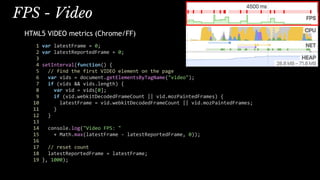 FPS - Video
HTML5 VIDEO metrics (Chrome/FF)
1 var latestFrame = 0;
2 var latestReportedFrame = 0;
3
4 setInterval(function() {
5 // find the first VIDEO element on the page
6 var vids = document.getElementsByTagName("video");
7 if (vids && vids.length) {
8 var vid = vids[0];
9 if (vid.webkitDecodedFrameCount || vid.mozPaintedFrames) {
10 latestFrame = vid.webkitDecodedFrameCount || vid.mozPaintedFrames;
11 }
12 }
13
14 console.log("Video FPS: "
15 + Math.max(latestFrame - latestReportedFrame, 0));
16
17 // reset count
18 latestReportedFrame = latestFrame;
19 }, 1000);
 