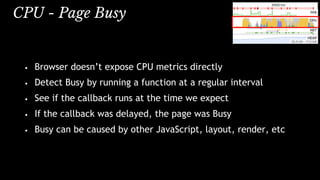 CPU - Page Busy
• Browser doesn’t expose CPU metrics directly
• Detect Busy by running a function at a regular interval
• See if the callback runs at the time we expect
• If the callback was delayed, the page was Busy
• Busy can be caused by other JavaScript, layout, render, etc
 