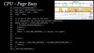 CPU - Page Busy
11 setInterval(function() {
12 var now = performance.now();
13 var delta = now - last;
14 last = now;
15
16 // if we're more than 2x the poll
17 // + deviation, we missed one period completely
18 while (delta > ((POLLING_INTERVAL * 2)
19 + ALLOWED_DEVIATION_MS)) {
20 total++;
21 late++;
22 delta -= POLLING_INTERVAL; // adjust, try again
23 }
24
25 total++;
26
27 if (delta > (POLLING_INTERVAL + ALLOWED_DEVIATION_MS)) {
28 late++;
29 }
30 }, POLLING_INTERVAL);
 