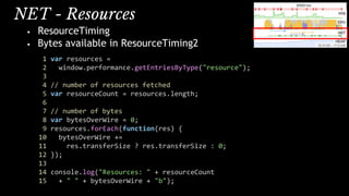 NET - Resources
• ResourceTiming
• Bytes available in ResourceTiming2
1 var resources =
2 window.performance.getEntriesByType("resource");
3
4 // number of resources fetched
5 var resourceCount = resources.length;
6
7 // number of bytes
8 var bytesOverWire = 0;
9 resources.forEach(function(res) {
10 bytesOverWire +=
11 res.transferSize ? res.transferSize : 0;
12 });
13
14 console.log("Resources: " + resourceCount
15 + " " + bytesOverWire + "b");
 