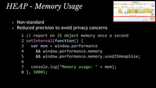 HEAP - Memory Usage
• Non-standard
• Reduced precision to avoid privacy concerns
1 // report on JS object memory once a second
2 setInterval(function() {
3 var mem = window.performance
4 && window.performance.memory
5 && window.performance.memory.usedJSHeapSize;
6
7 console.log("Memory usage: " + mem);
8 }, 1000);
 