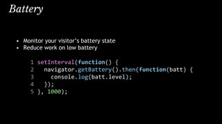 Battery
• Monitor your visitor’s battery state
• Reduce work on low battery
1 setInterval(function() {
2 navigator.getBattery().then(function(batt) {
3 console.log(batt.level);
4 });
5 }, 1000);
 