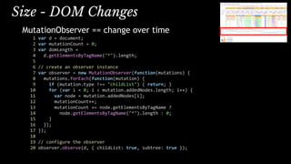 MutationObserver == change over time
1 var d = document;
2 var mutationCount = 0;
3 var domLength =
4 d.getElementsByTagName("*").length;
5
6 // create an observer instance
7 var observer = new MutationObserver(function(mutations) {
8 mutations.forEach(function(mutation) {
9 if (mutation.type !== "childList") { return; }
10 for (var i = 0; i < mutation.addedNodes.length; i++) {
11 var node = mutation.addedNodes[i];
12 mutationCount++;
13 mutationCount += node.getElementsByTagName ?
14 node.getElementsByTagName("*").length : 0;
15 }
16 });
17 });
18
19 // configure the observer
20 observer.observe(d, { childList: true, subtree: true });
Size - DOM Changes
 