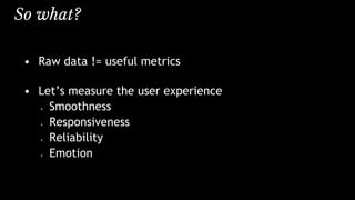 So what?
• Raw data != useful metrics
• Let’s measure the user experience
• Smoothness
• Responsiveness
• Reliability
• Emotion
 