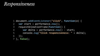 Responsiveness
1 document.addEventListener("click", function(e) {
2 var start = performance.now();
3 requestAnimationFrame(function() {
4 var delta = performance.now() - start;
5 console.log("Click responsiveness: " + delta);
6 });
7 }, false);
 