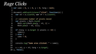 Rage Clicks
1 var same = 0, x = 0, y = 0, targ = null;
2
3 document.addEventListener("click", function(e) {
4 var nX = e.clientX; var nY = e.clientY;
5
6 // calculate number of pixels moved
7 var pixels = Math.round(
8 Math.sqrt(Math.pow(y - nY, 2) +
9 Math.pow(x - nX, 2)));
10
11 if (targ == e.target || pixels <= 10) {
12 same++;
13 } else {
14 same = 0;
15 }
16
17 console.log("Same area clicked: " + same);
18
19 x = nX; y = nY; targ = e.target;
20 }, false);
 