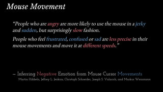 “People who are angry are more likely to use the mouse in a jerky
and sudden, but surprisingly slow fashion.
People who feel frustrated, confused or sad are less precise in their
mouse movements and move it at different speeds.”
— Inferring Negative Emotion from Mouse Cursor Movements
Martin Hibbeln, Jeffrey L. Jenkins, Christoph Schneider, Joseph S. Valacich, and Markus Weinmann
Mouse Movement
 