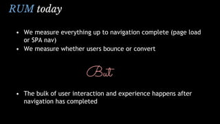 RUM today
• We measure everything up to navigation complete (page load
or SPA nav)
• We measure whether users bounce or convert
But
• The bulk of user interaction and experience happens after
navigation has completed
 