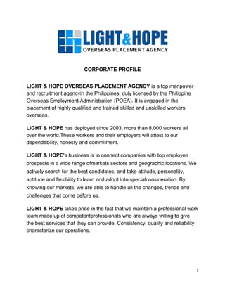 1871345914400 <br />CORPORATE PROFILE<br />LIGHT & HOPE OVERSEAS PLACEMENT AGENCY is a top manpower and recruitment agency in the Philippines, duly licensed by the Philippine Overseas Employment Administration (POEA). It is engaged in the placement of highly qualified and trained skilled and unskilled workers overseas.<br />LIGHT & HOPE has deployed since 2003, more than 8,000 workers all<br />over the world. These workers and their employers will attest to our dependability, honesty and commitment.<br />LIGHT & HOPE’s business is to connect companies with top employee prospects in a wide range of markets sectors and geographic locations. We actively search for the best candidates, and take attitude, personality, aptitude and flexibility to learn and adopt into special consideration. By knowing our markets, we are able to handle all the changes, trends and challenges that come before us.<br />LIGHT & HOPE takes pride in the fact that we maintain a professional work team made up of competent professionals who are always willing to give the best services that they can provide. Consistency, quality and reliability characterize our operations.<br />Our corporate values consist of the following:<br />PROFESSIONALISM<br />The LIGHT & HOPE staff performs their duties with a high degree of integrity and professionalism. They are aware that this is the trait that wins the confidence of our applicants and clients.<br />ACHIEVEMENT<br />We are committed to attain the highest possible goals and recognize that success is the outcome of hard work and dedication. LIGHT & HOPE faces all challenges with a positive attitude, constantly striving to improve and celebrate our success<br />COMMITMENT<br />From the first meeting with a potential employee or client to the successful deployment, our LIGHT & HOPE staff is committed to provide our applicants and clients the highest level of service and dedication.<br />EXCELLENCE<br />The emphasis is always attention to detail and we believe that the strongest foundation of our successful business is to deliver our services with quality and integrity. LIGHT & HOPE is determined to offer the highest level of service, delighting our customers and surpassing expectations.<br />INNOVATION<br />LIGHT & HOPE is not complacent and continually looks to identify and implement solutions which can shape, improve our business processes and services. Our staff is empowered to use their imagination and to innovate while handling assignments.<br />TEAMWORK<br />Success comes from people who care about each other, our customers and our company. We support listening, talking openly and sharing our knowledge freely. Finding the best solution by embracing our strengths and differences bring out the best in LIGHT & HOPE talents.<br />KNOWLEDGE<br />We have established a wide network for sourcing registered and experienced skilled professionals. LIGHT & HOPE has established regional coordinating allies across the Philippines for sourcing out the most qualified workers available at the soonest possible time.<br />RELIABILITY<br />The Philippine workforce is professionally prepared, proficient in the English language and is qualified to work overseas. Most of our candidates have prior experience working overseas, a valuable asset to consider. Our LIGHT & HOPE staff can deliver quick shortlists of talented and motivated candidates for your approval.<br />SUPPORT<br />LIGHT & HOPE offers fast, reliable, professional results to our clients together with dedication and guidance to our applicants. Our applicants are our greatest resource and are treated with the respect and courtesy they deserve. Listed on our website are our esteemed partners in the manning industry which we have aligned with. These companies help us and our candidates fulfill their requirements.<br />OBLIGATIONS<br />We abide by all the rules and regulations as stipulated by the Philippine Overseas Employment Administration and LIGHT & HOPE will not violate our obligations or principles with objectionable business practices. Since 2003, we have not had any violation.<br />2075815392430<br />CORPORATE VISION<br />Our vision is to provide world-renowned international manpower services that follow the highest quality and efficiency standards to exceed client requirements.<br />CORPORATE MISSION<br />,[object Object]