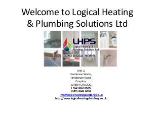 Welcome to Logical Heating 
& Plumbing Solutions Ltd 
Unit 2, 
Henderson Works, 
Henderson Road, 
Croydon, 
SURREY CR0 2QG 
T 020 8664 9099 
F 020 8664 8699 
info@logicalheatingplumbing.co.uk 
http://www.logicalheatingplumbing.co.uk 
 