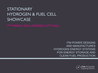 STATIONARY
HYDROGEN & FUEL CELL
SHOWCASE
7TH MARCH 2012, LONDON, CITY HALL




                                     ITM POWER DESIGNS
                                    AND MANUFACTURES
                             HYDROGEN ENERGY SYSTEMS
                               FOR ENERGY STORAGE AND
                                CLEAN FUEL PRODUCTION
 