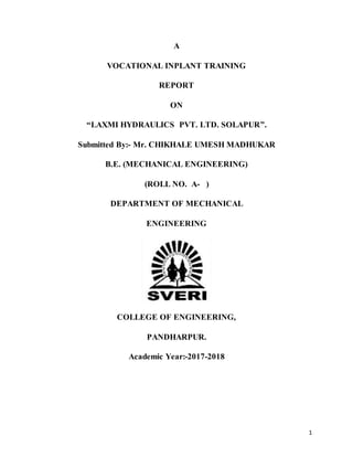 1
A
VOCATIONAL INPLANT TRAINING
REPORT
ON
“LAXMI HYDRAULICS PVT. LTD. SOLAPUR”.
Submitted By:- Mr. CHIKHALE UMESH MADHUKAR
B.E. (MECHANICAL ENGINEERING)
(ROLL NO. A- )
DEPARTMENT OF MECHANICAL
ENGINEERING
COLLEGE OF ENGINEERING,
PANDHARPUR.
Academic Year:-2017-2018
 