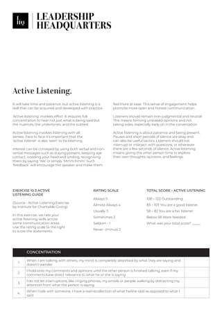Active Listening.
It will take time and patience, but active listening is a
skill that can be acquired and developed with practice.
‘Active listening’ involves effort. It requires full
concentration to hear not just what is being said but
the nuances, the undertones, and the subtext.
Active listening involves listening with all
senses. Face to face it’s important that the
‘active listener’ is also ‘seen’ to be listening.
Interest can be conveyed by using both verbal and non-
verbal messages such as staying present, keeping eye
contact, nodding your head and smiling, recognising
them by saying ‘Yes’ or simply ‘Mmm hmm.’ Such
‘feedback’ will encourage the speaker and make them
feel more at ease. This sense of engagement helps
promote more open and honest communication.
Listeners should remain non-judgmental and neutral.
This means forming unbiased opinions and not
taking sides, especially early on in the conversation.
Active listening is about patience and being present.
Pauses and short periods of silence are okay and
can also be useful tactics. Listeners should not
interrupt or interject with questions, or whenever
there are a few seconds of silence. Active listening
means giving the other person time to explore
their own thoughts, opinions, and feelings.
TOTAL SCORE - ACTIVE LISTENING
108 – 120 Outstanding
83 – 107 You are a good listener
58 – 82 You are a fair listener
Below 58 Work Needed
What was your total score? _____
EXERCISE 10.3 ACTIVE
LISTENING GUIDE
(Source - Active Listening Exercise
by Institute for Charitable Giving)
In this exercise, we rate your
active listening skills across
some communication areas.
Use the rating scale to the right
to score the statements.
RATING SCALE
Always 5
Almost Always 4
Usually 3
Sometimes 2
Seldom - 1
Never -(minus) 2
CONCENTRATION
1.
When I am talking with others, my mind is completely absorbed by what they are saying and
doesn’t wander.
2.
I hold onto my comments and opinions until the other person is finished talking, even if my
comments have direct relevance to what he or she is saying.
3.
I do not let interruptions, like ringing phones, my emails or people walking by distracting my
attention from what the person is saying.
4.
When I talk with someone, I have a real recollection of what he/she said as opposed to what I
said.
 