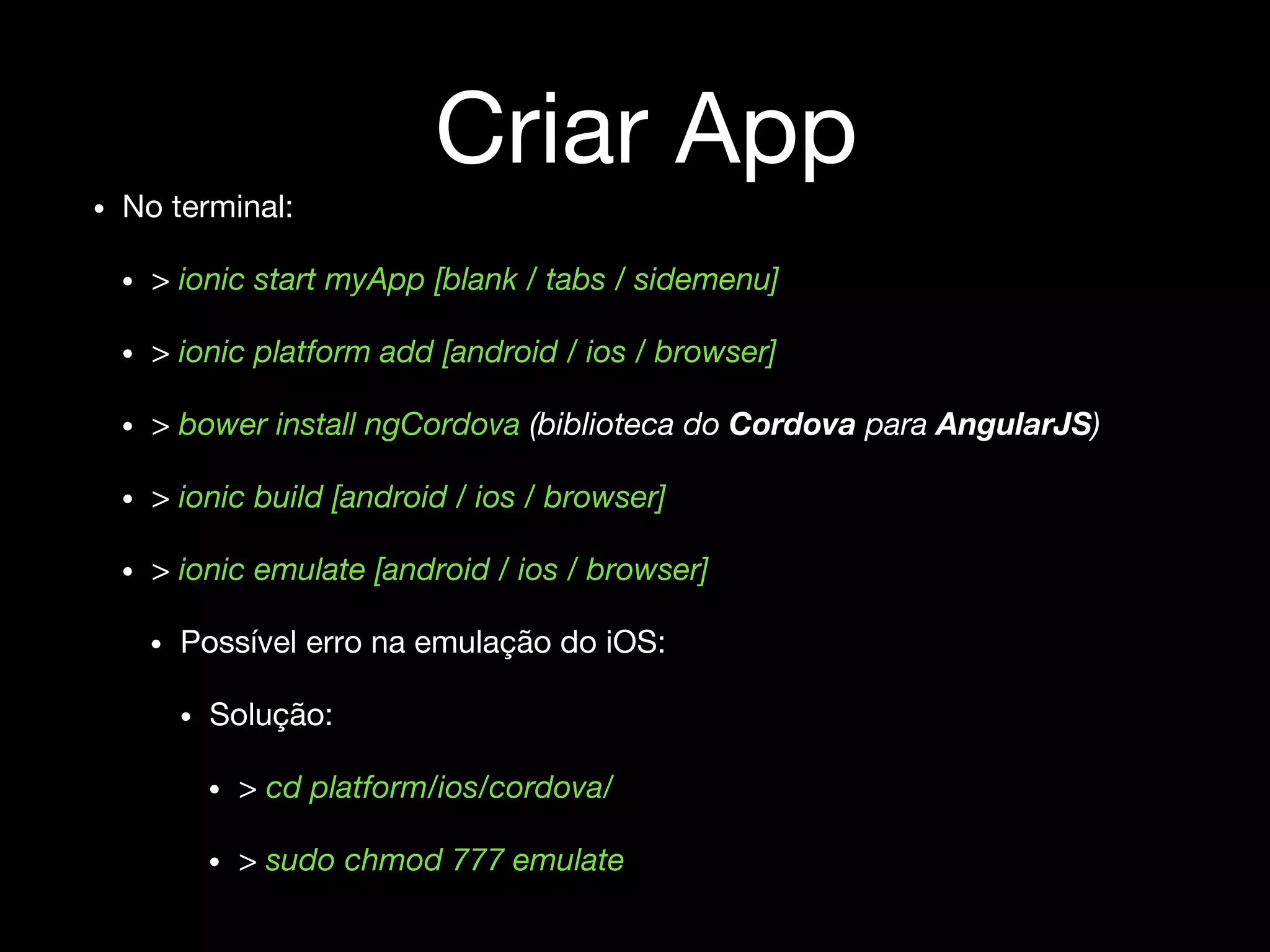Criar App
• No terminal:
• > ionic start myApp [blank / tabs / sidemenu]
• > ionic platform add [android / ios / browser]
• > bower install ngCordova (biblioteca do Cordova para AngularJS)
• > ionic build [android / ios / browser]
• > ionic emulate [android / ios / browser]
• Possível erro na emulação do iOS:
• Solução:
• > cd platform/ios/cordova/
• > sudo chmod 777 emulate
 