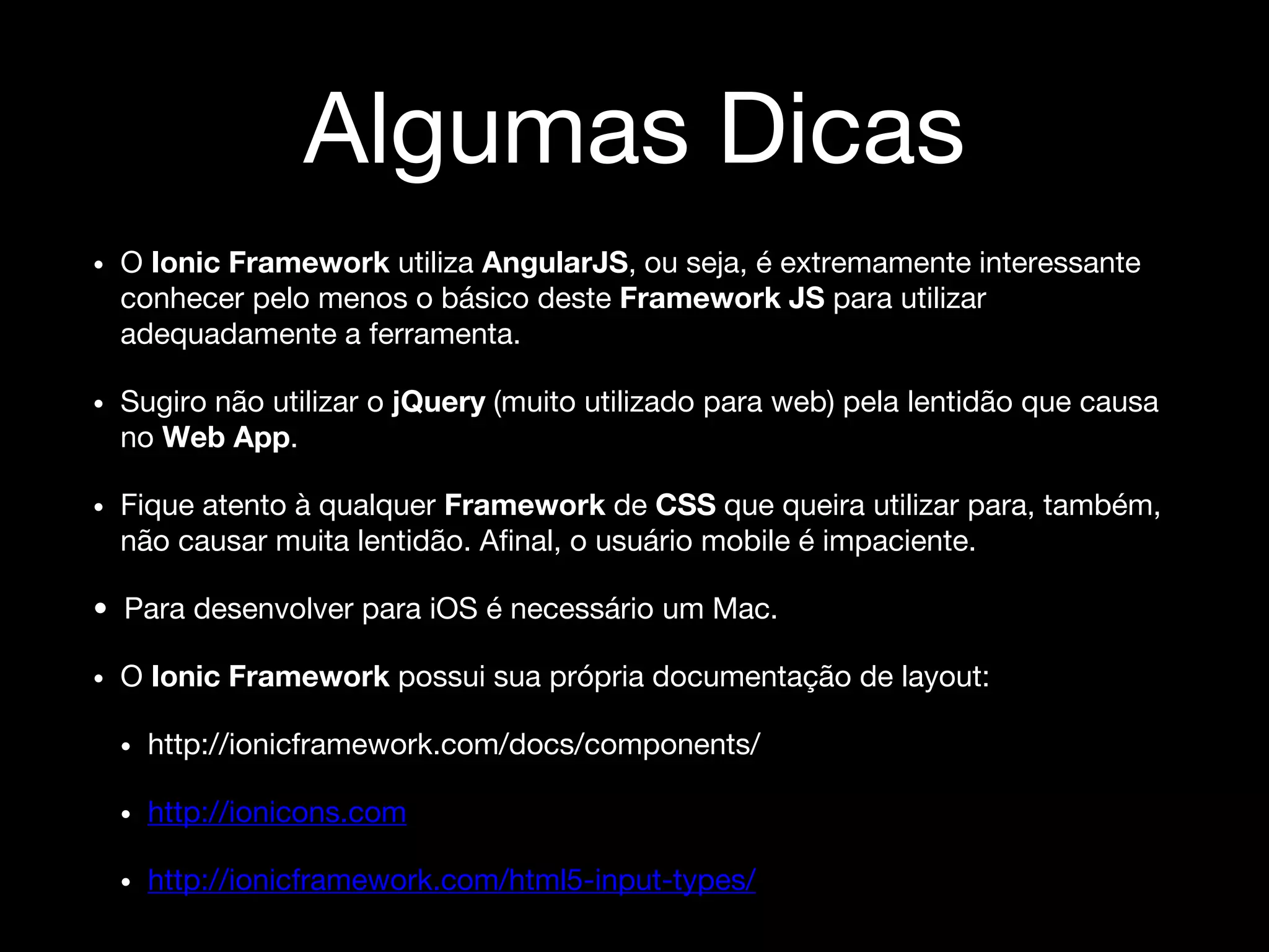 Algumas Dicas
• O Ionic Framework utiliza AngularJS, ou seja, é extremamente interessante
conhecer pelo menos o básico deste Framework JS para utilizar
adequadamente a ferramenta.
• Sugiro não utilizar o jQuery (muito utilizado para web) pela lentidão que causa
no Web App.
• Fique atento à qualquer Framework de CSS que queira utilizar para, também,
não causar muita lentidão. Afinal, o usuário mobile é impaciente.
• Para desenvolver para iOS é necessário um Mac.
• O Ionic Framework possui sua própria documentação de layout:
• http://ionicframework.com/docs/components/
• http://ionicons.com
• http://ionicframework.com/html5-input-types/
 