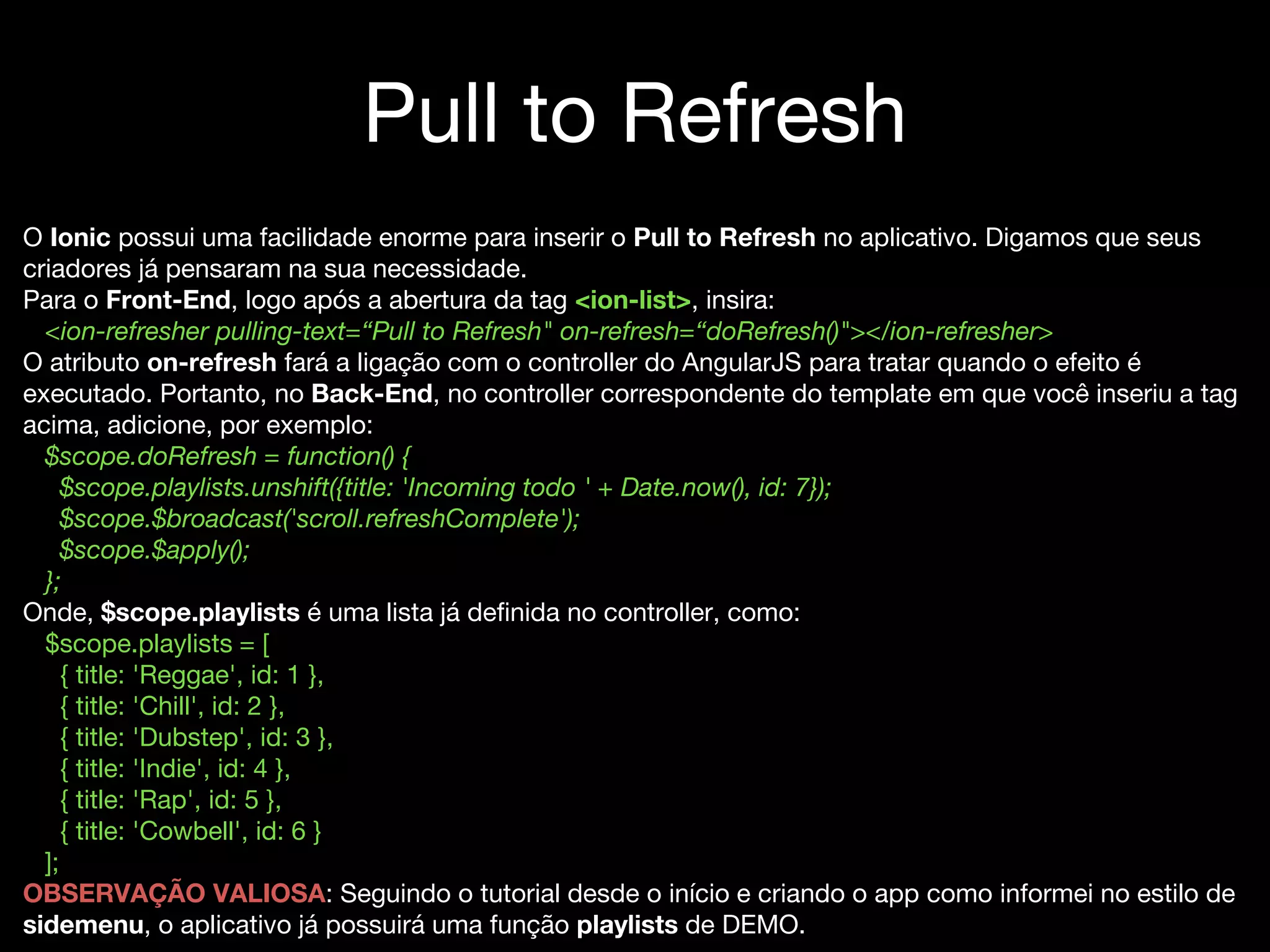 Pull to Refresh
O Ionic possui uma facilidade enorme para inserir o Pull to Refresh no aplicativo. Digamos que seus
criadores já pensaram na sua necessidade.
Para o Front-End, logo após a abertura da tag <ion-list>, insira:
<ion-refresher pulling-text=“Pull to Refresh" on-refresh=“doRefresh()"></ion-refresher>
O atributo on-refresh fará a ligação com o controller do AngularJS para tratar quando o efeito é
executado. Portanto, no Back-End, no controller correspondente do template em que você inseriu a tag
acima, adicione, por exemplo:
$scope.doRefresh = function() {
$scope.playlists.unshift({title: 'Incoming todo ' + Date.now(), id: 7});
$scope.$broadcast('scroll.refreshComplete');
$scope.$apply();
};
Onde, $scope.playlists é uma lista já definida no controller, como:
$scope.playlists = [
{ title: 'Reggae', id: 1 },
{ title: 'Chill', id: 2 },
{ title: 'Dubstep', id: 3 },
{ title: 'Indie', id: 4 },
{ title: 'Rap', id: 5 },
{ title: 'Cowbell', id: 6 }
];
OBSERVAÇÃO VALIOSA: Seguindo o tutorial desde o início e criando o app como informei no estilo de
sidemenu, o aplicativo já possuirá uma função playlists de DEMO.
 