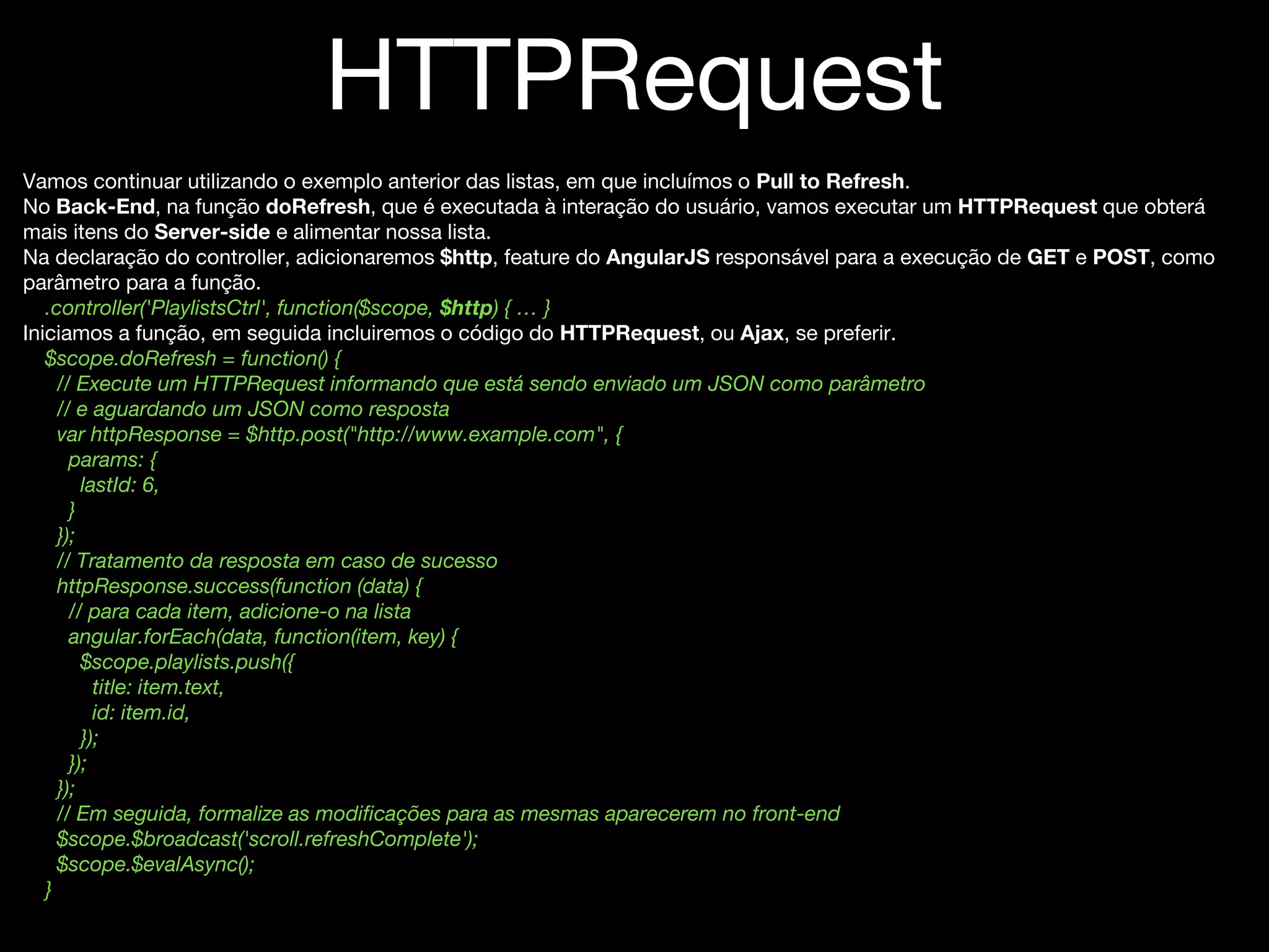 HTTPRequest
Vamos continuar utilizando o exemplo anterior das listas, em que incluímos o Pull to Refresh.
No Back-End, na função doRefresh, que é executada à interação do usuário, vamos executar um HTTPRequest que obterá
mais itens do Server-side e alimentar nossa lista.
Na declaração do controller, adicionaremos $http, feature do AngularJS responsável para a execução de GET e POST, como
parâmetro para a função.
.controller('PlaylistsCtrl', function($scope, $http) { … }
Iniciamos a função, em seguida incluiremos o código do HTTPRequest, ou Ajax, se preferir.
$scope.doRefresh = function() {
// Execute um HTTPRequest informando que está sendo enviado um JSON como parâmetro
// e aguardando um JSON como resposta
var httpResponse = $http.post("http://www.example.com", {
params: {
lastId: 6,
}
});
// Tratamento da resposta em caso de sucesso
httpResponse.success(function (data) {
// para cada item, adicione-o na lista
angular.forEach(data, function(item, key) {
$scope.playlists.push({
title: item.text,
id: item.id,
});
});
});
// Em seguida, formalize as modificações para as mesmas aparecerem no front-end
$scope.$broadcast('scroll.refreshComplete');
$scope.$evalAsync();
}
 